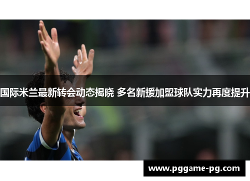 国际米兰最新转会动态揭晓 多名新援加盟球队实力再度提升