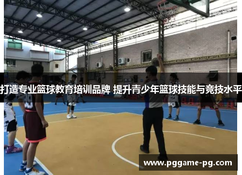 打造专业篮球教育培训品牌 提升青少年篮球技能与竞技水平