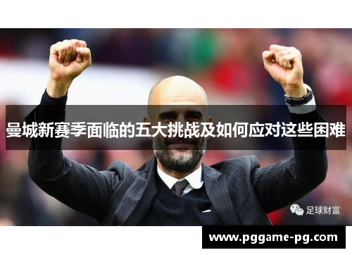 曼城新赛季面临的五大挑战及如何应对这些困难