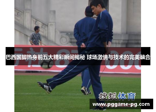 巴西国脚热身前五大精彩瞬间揭秘 球场激情与技术的完美融合