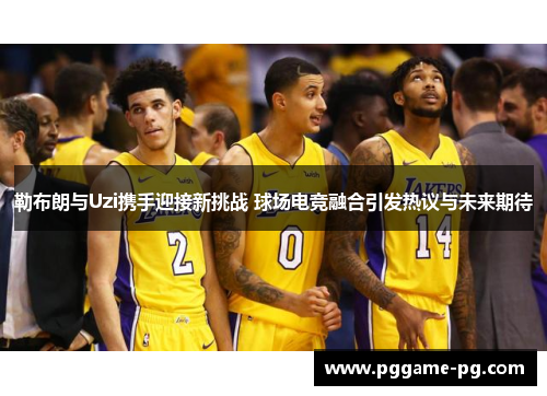 勒布朗与Uzi携手迎接新挑战 球场电竞融合引发热议与未来期待