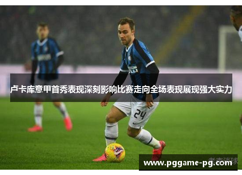 卢卡库意甲首秀表现深刻影响比赛走向全场表现展现强大实力