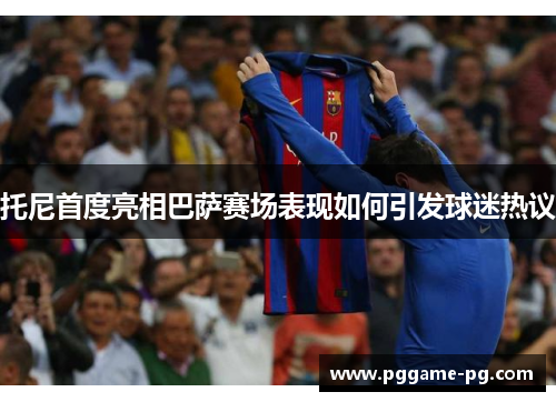 托尼首度亮相巴萨赛场表现如何引发球迷热议