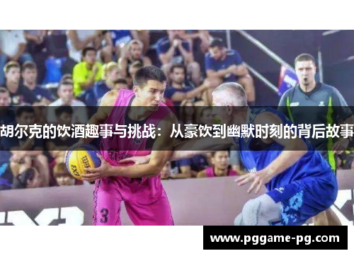 胡尔克的饮酒趣事与挑战：从豪饮到幽默时刻的背后故事