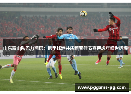 山东泰山队巴力斯塔：携手球迷共庆新春佳节喜迎虎年盛世辉煌