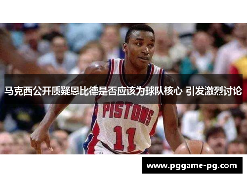 马克西公开质疑恩比德是否应该为球队核心 引发激烈讨论 马克西公开质疑恩比德是否应该为球队核心 引发激烈讨论