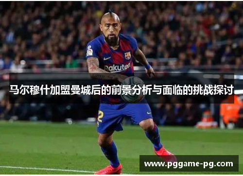 马尔穆什加盟曼城后的前景分析与面临的挑战探讨 马尔穆什加盟曼城后的前景分析与面临的挑战探讨