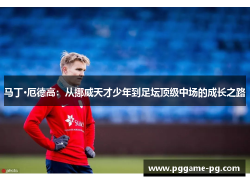 马丁·厄德高:从挪威天才少年到足坛顶级中场的成长之路 马丁·厄德高:从挪威天才少年到足坛顶级中场的成长之路