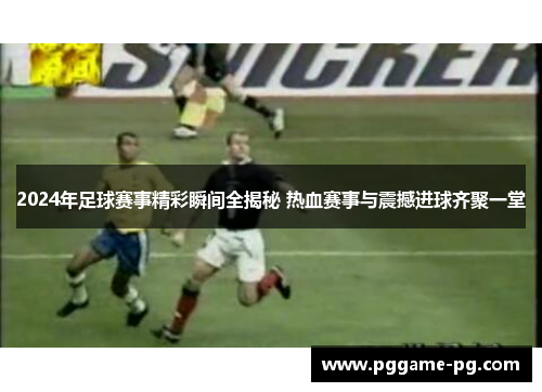 2024年足球赛事精彩瞬间全揭秘 热血赛事与震撼进球齐聚一堂