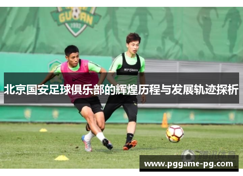 北京国安足球俱乐部的辉煌历程与发展轨迹探析 北京国安足球俱乐部的辉煌历程与发展轨迹探析