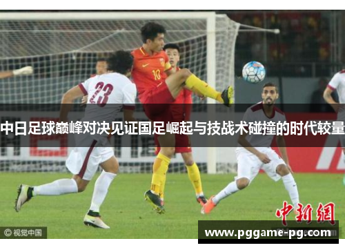 中日足球巅峰对决见证国足崛起与技战术碰撞的时代较量