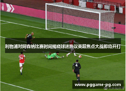 利物浦对阿森纳比赛时间揭晓球迷热议英超焦点大战即将开打 利物浦对阿森纳比赛时间揭晓球迷热议英超焦点大战即将开打