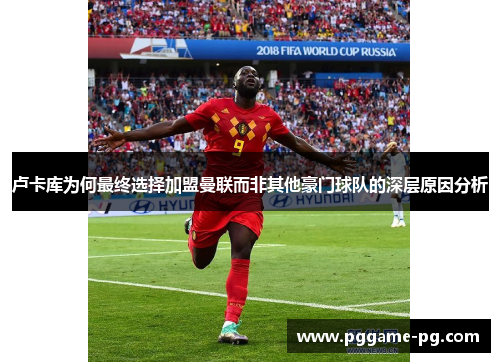 卢卡库为何最终选择加盟曼联而非其他豪门球队的深层原因分析