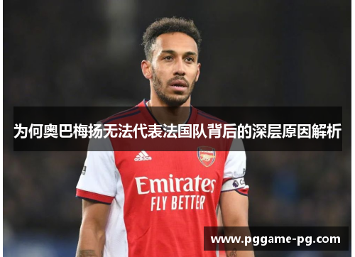 为何奥巴梅扬无法代表法国队背后的深层原因解析