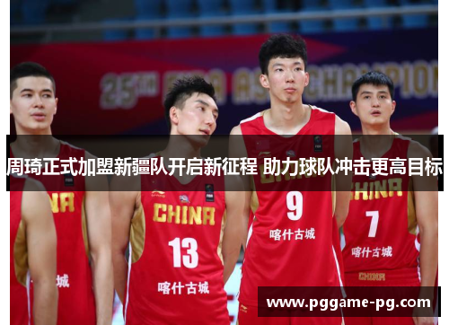 周琦正式加盟新疆队开启新征程 助力球队冲击更高目标