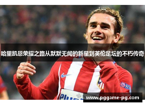哈里凯恩荣耀之路从默默无闻的新星到英伦足坛的不朽传奇