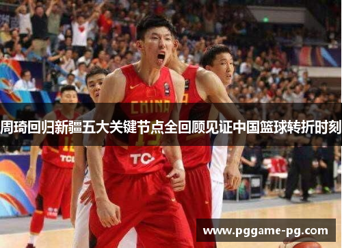 周琦回归新疆五大关键节点全回顾见证中国篮球转折时刻