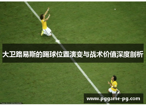 大卫路易斯的踢球位置演变与战术价值深度剖析 大卫路易斯的踢球位置演变与战术价值深度剖析