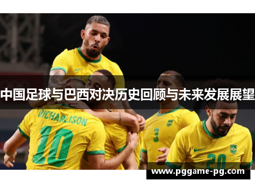 中国足球与巴西对决历史回顾与未来发展展望 中国足球与巴西对决历史回顾与未来发展展望