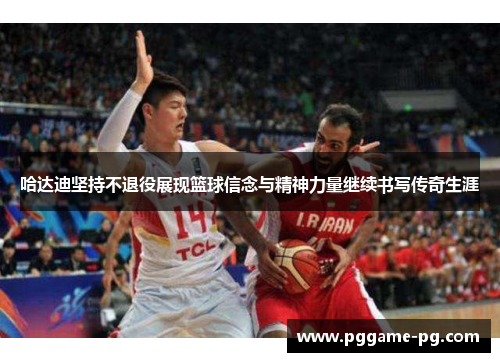 哈达迪坚持不退役展现篮球信念与精神力量继续书写传奇生涯