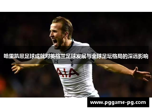 哈里凯恩足球成就对英格兰足球发展与全球足坛格局的深远影响