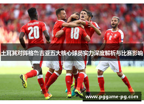 土耳其对阵格鲁吉亚五大核心球员实力深度解析与比赛影响