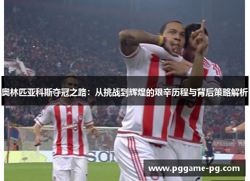 奥林匹亚科斯夺冠之路：从挑战到辉煌的艰辛历程与背后策略解析
