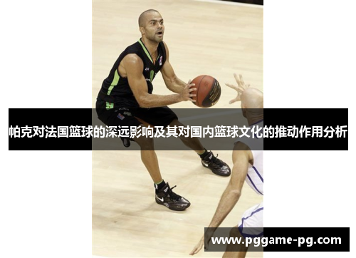 帕克对法国篮球的深远影响及其对国内篮球文化的推动作用分析