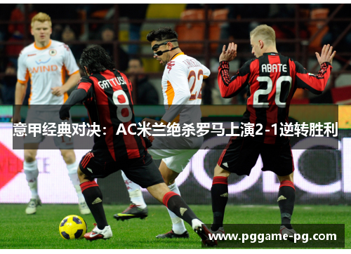 意甲经典对决：AC米兰绝杀罗马上演2-1逆转胜利