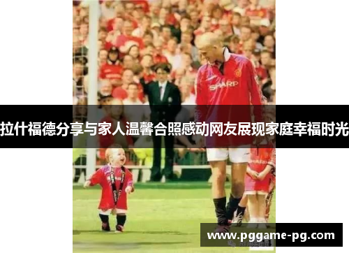 拉什福德分享与家人温馨合照感动网友展现家庭幸福时光