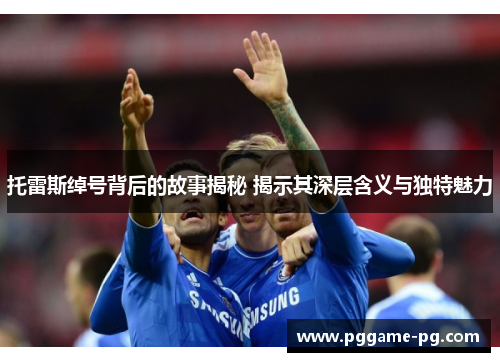 托雷斯绰号背后的故事揭秘 揭示其深层含义与独特魅力